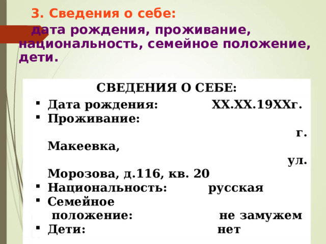 3. Сведения о себе: дата рождения, проживание, национальность, семейное положение, дети.      СВЕДЕНИЯ О СЕБЕ: Дата рождения: XX.XX.19XXг. Проживание:  г. Макеевка,  ул. Морозова, д.116, кв. 20 Национальность: русская Семейное  положение: не замужем Дети: нет 