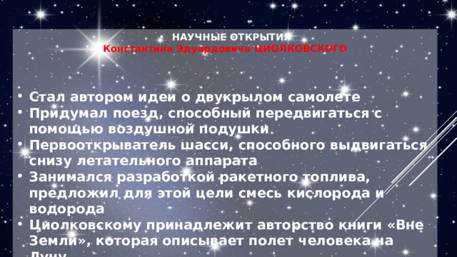 НАУЧНЫЕ ОТКРЫТИЯ Константина Эдуардовича ЦИОЛКОВСКОГО    Стал автором идеи о двукрылом самолете Придумал поезд, способный передвигаться с помощью воздушной подушки Первооткрыватель шасси, способного выдвигаться снизу летательного аппарата Занимался разработкой ракетного топлива, предложил для этой цели смесь кислорода и водорода Циолковскому принадлежит авторство книги «Вне Земли», которая описывает полет человека на Луну 