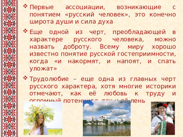 Первые ассоциации, возникающие с понятием «русский человек», это конечно широта души и сила духа Еще одной из черт, преобладающей в характере русского человека, можно назвать доброту. Всему миру хорошо известно понятие русской гостеприимности, когда «и накормят, и напоят, и спать уложат» Трудолюбие – еще одна из главных черт русского характера, хотя многие историки отмечают, как её любовь к труду и огромный потенциал, так и её лень   