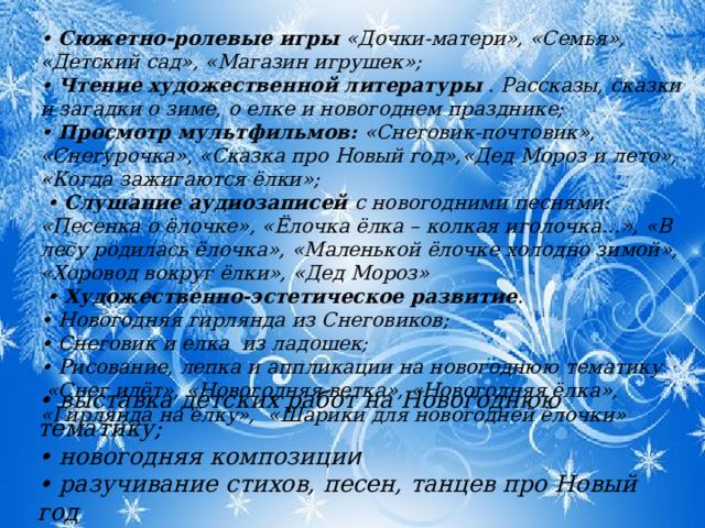 • Сюжетно-ролевые игры «Дочки-матери», «Семья», «Детский сад», «Магазин игрушек»; • Чтение художественной литературы . Рассказы, сказки и загадки о зиме, о елке и новогоднем празднике; • Просмотр мультфильмов: «Снеговик-почтовик», «Снегурочка», «Сказка про Новый год»,«Дед Мороз и лето», «Когда зажигаются ёлки»; • Слушание аудиозаписей с новогодними песнями: «Песенка о ёлочке», «Ёлочка ёлка – колкая иголочка…», «В лесу родилась ёлочка», «Маленькой ёлочке холодно зимой», «Хоровод вокруг ёлки», «Дед Мороз»   • Художественно-эстетическое развитие . • Новогодняя гирлянда из Снеговиков; • Снеговик и елка из ладошек; • Рисование, лепка и аппликации на новогоднюю тематику  «Снег идёт», «Новогодняя ветка», «Новогодняя ёлка», «Гирлянда на ёлку», «Шарики для новогодней ёлочки» • выставка детских работ на Новогоднюю тематику; • новогодняя композици и • разучивание стихов, песен, танцев про Новый год 