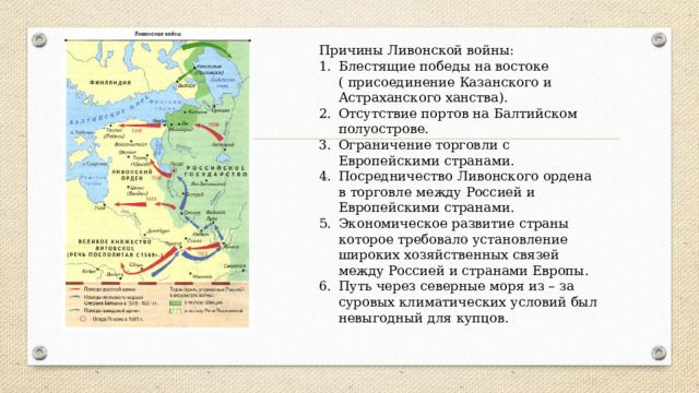 Причины Ливонской войны: Блестящие победы на востоке ( присоединение Казанского и Астраханского ханства). Отсутствие портов на Балтийском полуострове. Ограничение торговли с Европейскими странами. Посредничество Ливонского ордена в торговле между Россией и Европейскими странами. Экономическое развитие страны которое требовало установление широких хозяйственных связей между Россией и странами Европы. Путь через северные моря из – за суровых климатических условий был невыгодный для купцов. 