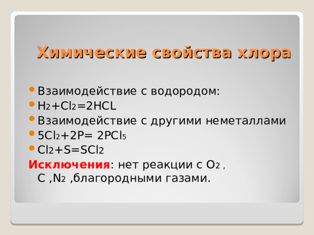 Химические свойства хлора Взаимодействие с водородом: Н 2 +С l 2 =2HCL Взаимодействие с другими неметаллами 5Cl 2 + 2 P= 2PCl 5 Cl 2 +S=SCl 2 Исключения : нет реакции с O 2 , C , N 2  ,благородными газами. 