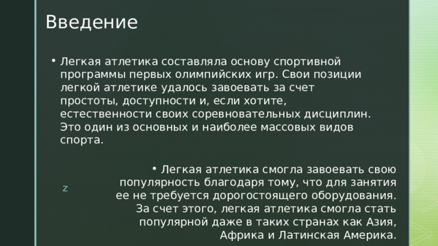 Введение Легкая атлетика составляла основу спортивной программы первых олимпийских игр. Свои позиции легкой атлетике удалось завоевать за счет простоты, доступности и, если хотите, естественности своих соревновательных дисциплин.  Это один из основных и наиболее массовых видов спорта.   Легкая атлетика смогла завоевать свою популярность благодаря тому, что для занятия ее не требуется дорогостоящего оборудования. За счет этого, легкая атлетика смогла стать популярной даже в таких странах как Азия, Африка и Латинская Америка. z  