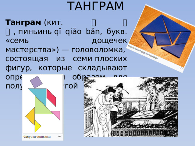 ТАНГРАМ Танграм  (кит. 七巧板 , пиньинь qī qiǎo bǎn, букв. «семь дощечек мастерства») — головоломка, состоящая из семи плоских фигур, которые складывают определённым образом для получения другой 