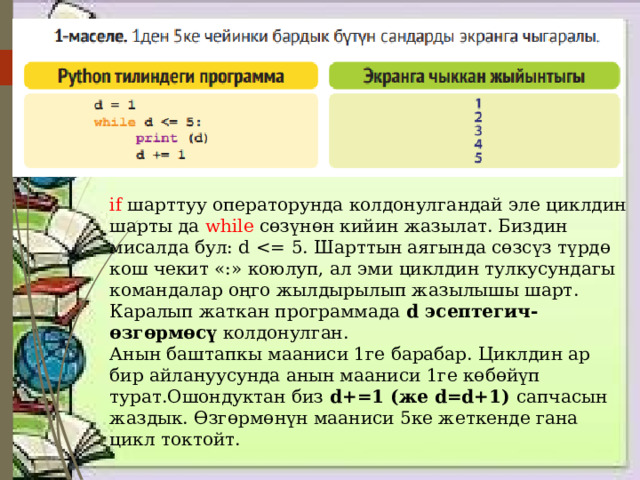 if шарттуу операторунда колдонулгандай эле циклдин шарты да while сөзүнөн кийин жазылат. Биздин мисалда бул: d Каралып жаткан программада d эсептегич-өзгөрмөсү колдонулган. Анын баштапкы мааниси 1ге барабар. Циклдин ар бир айлануусунда анын мааниси 1ге көбөйүп турат.Ошондуктан биз d+=1 (же d=d+1) сапчасын жаздык. Өзгөрмөнүн мааниси 5ке жеткенде гана цикл токтойт. 