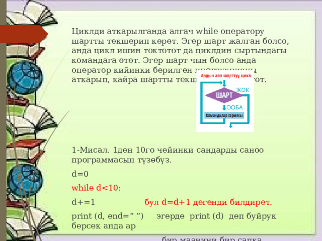 Циклди аткарылганда алгач while оператору шартты текшерип көрөт. Эгер шарт жалган болсо, анда цикл ишин токтотот да циклдин сыртындагы командага өтөт. Эгер шарт чын болсо анда оператор кийинки берилген инструкцияны аткарып, кайра шартты текшерүүгө жөнөтөт. 1-Мисал. 1ден 10го чейинки сандарды саноо программасын түзөбүз. d=0 while dd+=1 бул d=d+1 дегенди билдирет. print (d, end=“ ”) эгерде print (d) деп буйрук берсек анда ар  бир маанини бир сапка чыгарат 