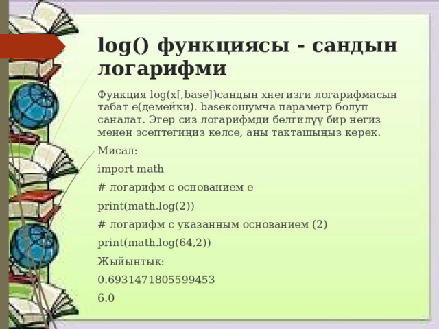 log() функциясы - сандын логарифми Функция log(x[,base])сандын xнегизги логарифмасын табат e(демейки). baseкошумча параметр болуп саналат. Эгер сиз логарифмди белгилүү бир негиз менен эсептегиңиз келсе, аны такташыңыз керек. Мисал: import math # логарифм с основанием e print(math.log(2)) # логарифм с указанным основанием (2) print(math.log(64,2)) Жыйынтык: 0.6931471805599453 6.0 