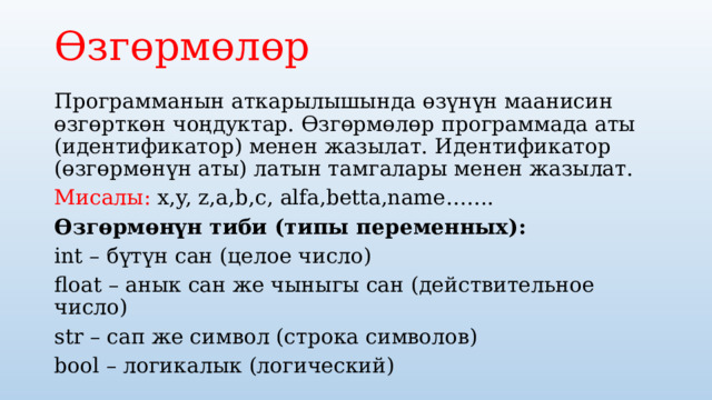 Өзгөрмөлөр  Программанын аткарылышында өзүнүн маанисин өзгөрткөн чоңдуктар. Өзгөрмөлөр программада аты (идентификатор) менен жазылат. Идентификатор (өзгөрмөнүн аты) латын тамгалары менен жазылат. Мисалы: x,y, z,a,b,c, alfa,betta,name……. Өзгөрмөнүн тиби (типы переменных): int – бүтүн сан (целое число) float – анык сан же чыныгы сан (действительное число) str – сап же символ (строка символов) bool – логикалык (логический) 