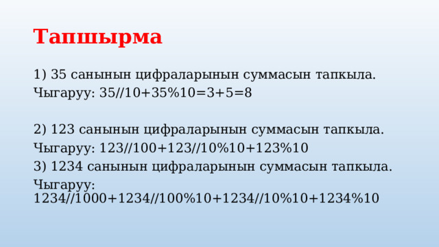 Тапшырма 1) 35 санынын цифраларынын суммасын тапкыла. Чыгаруу: 35//10+35%10=3+5=8 2) 123 санынын цифраларынын суммасын тапкыла. Чыгаруу: 123//100+123//10%10+123%10 3) 1234 санынын цифраларынын суммасын тапкыла. Чыгаруу: 1234//1000+1234//100%10+1234//10%10+1234%10 