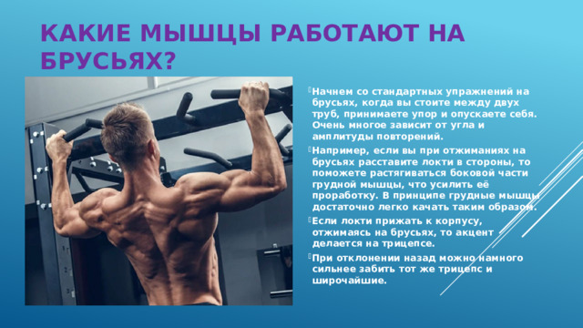 кАКИЕ МЫШЦЫ РАБОТАЮТ НА БРУСЬЯХ? Начнем со стандартных упражнений на брусьях, когда вы стоите между двух труб, принимаете упор и опускаете себя. Очень многое зависит от угла и амплитуды повторений. Например, если вы при отжиманиях на брусьях расставите локти в стороны, то поможете растягиваться боковой части грудной мышцы, что усилить её проработку. В принципе грудные мышцы достаточно легко качать таким образом. Если локти прижать к корпусу, отжимаясь на брусьях, то акцент делается на трицепсе. При отклонении назад можно намного сильнее забить тот же трицепс и широчайшие.  