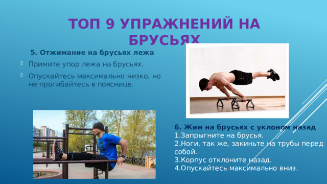 ТОП 9 УПРАЖНЕНИЙ НА БРУСЬЯХ  5. Отжимание на брусьях лежа Примите упор лежа на брусьях. Опускайтесь максимально низко, но не прогибайтесь в пояснице. 6. Жим на брусьях с уклоном назад Запрыгните на брусья. Ноги, так же, закиньте на трубы перед собой. Корпус отклоните назад. Опускайтесь максимально вниз. 