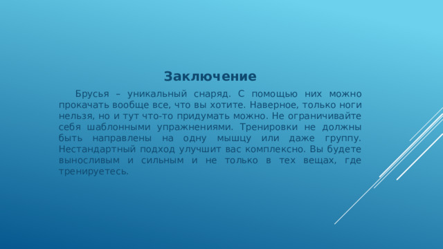 Заключение  Брусья – уникальный снаряд. С помощью них можно прокачать вообще все, что вы хотите. Наверное, только ноги нельзя, но и тут что-то придумать можно. Не ограничивайте себя шаблонными упражнениями. Тренировки не должны быть направлены на одну мышцу или даже группу. Нестандартный подход улучшит вас комплексно. Вы будете выносливым и сильным и не только в тех вещах, где тренируетесь. 