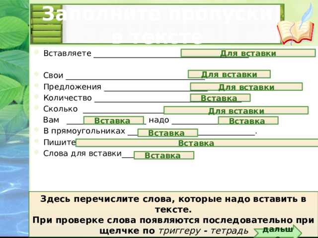 Заполните пропуски в тексте Вставляете _______________________________________ Свои ___________________________________. Предложения __________________________. Количество _____________________________________. Сколько ____________________________________________________. Вам ____________________ надо ________________________ В прямоугольниках ________________________________. Пишите __________________________ Слова для вставки_________________ Для вставки Для вставки Для вставки Вставка Для вставки Вставка Вставка Вставка Вставка Вставка Здесь перечислите слова, которые надо вставить в тексте. При проверке слова появляются последовательно при щелчке по триггеру - тетрадь дальше 5 