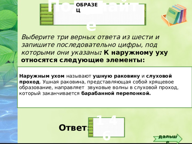 ОБРАЗЕЦ Подумайте  Выберите три верных ответа из шести и запишите последовательно цифры, под которыми они указаны : К наружному уху относятся следующие элементы: Слуховой проход Стремечко Барабанная перепонка   Ушная раковина Молоточек Наковальня  Наружным ухом называют ушную раковину и слуховой проход . Ушная раковина, представляющая собой хрящевое образование, направляет звуковые волны в слуховой проход, который заканчивается барабанной перепонкой. Слайд для образца 1 4 6 Ответ:  дальше 5 