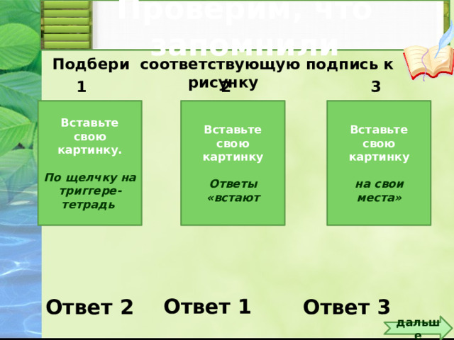 Проверим, что запомнили Подбери соответствующую подпись к рисунку 2 3 1 Вставьте свою картинку. Вставьте свою картинку Вставьте свою картинку    Ответы «встают на свои места» По щелчку на триггере-тетрадь Вставьте свои рисунки или картинки. Запишите ответы. По щелчку на триггере – тетрадь – ответы «встают на свои места» Ответ 1 Ответ 2 Ответ 3 дальше 5 