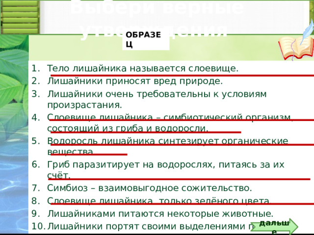 Выбери верные утверждения ОБРАЗЕЦ Тело лишайника называется слоевище. Лишайники приносят вред природе. Лишайники очень требовательны к условиям произрастания. Слоевище лишайника – симбиотический организм, состоящий из гриба и водоросли. Водоросль лишайника синтезирует органические вещества. Гриб паразитирует на водорослях, питаясь за их счёт. Симбиоз – взаимовыгодное сожительство. Слоевище лишайника только зелёного цвета. Лишайниками питаются некоторые животные. Лишайники портят своими выделениями почву. Правильные утверждения выделяются подчёркиванием по щелчку на триггере – тетрадь . Правильные ответы под №№ 1, 4, 5, 7, 9 . Количество утверждений можете изменить.  дальше 5 