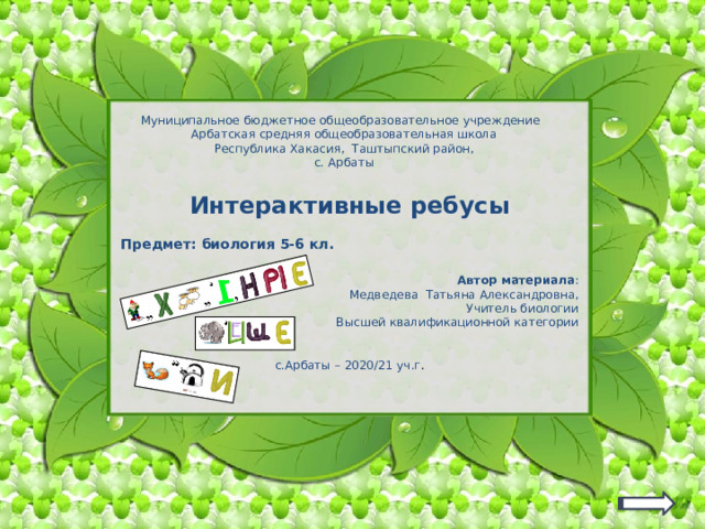 Муниципальное бюджетное общеобразовательное учреждение Арбатская средняя общеобразовательная школа Республика Хакасия, Таштыпский район, с. Арбаты Интерактивные ребусы  Предмет: биология 5-6 кл. Автор материала : Медведева Татьяна Александровна, Учитель биологии Высшей квалификационной категории с.Арбаты – 2020/21 уч.г . Изображение ребуса – гиперссылка для перехода на нужный ребус  