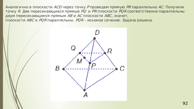 Аналогично в плоскости  АСD  через точку  Р  проведем прямую  РR  параллельно  АС . Получили точку  R . Две пересекающиеся прямые  PQ   и  РR  плоскости  РQR  соответственно параллельны двум пересекающимся прямым  АВ  и  АС  плоскости  АВС , значит, плоскости  АВС  и  РQR  параллельны.  РQR  – искомое сечение. Задача решена. 36 