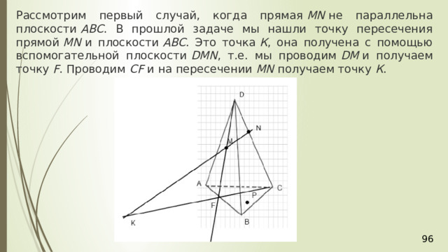 Рассмотрим первый случай, когда прямая  MN  не параллельна плоскости  АВС . В прошлой задаче мы нашли точку пересечения прямой  MN  и плоскости  АВС . Это точка  К , она получена с помощью вспомогательной плоскости  DМN , т.е. мы проводим  DМ  и получаем точку  F . Проводим  СF  и на пересечении  MN  получаем точку  К . 36 