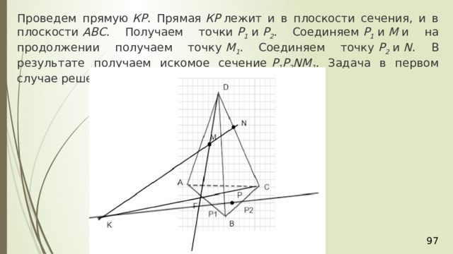 Проведем прямую  КР . Прямая  КР  лежит и в плоскости сечения, и в плоскости  АВС . Получаем точки  Р 1  и  Р 2 . Соединяем  Р 1  и  М  и на продолжении получаем точку  М 1 . Соединяем точку  Р 2  и  N . В результате получаем искомое сечение  Р 1 Р 2 NМ 1 . Задача в первом случае решена. 36 