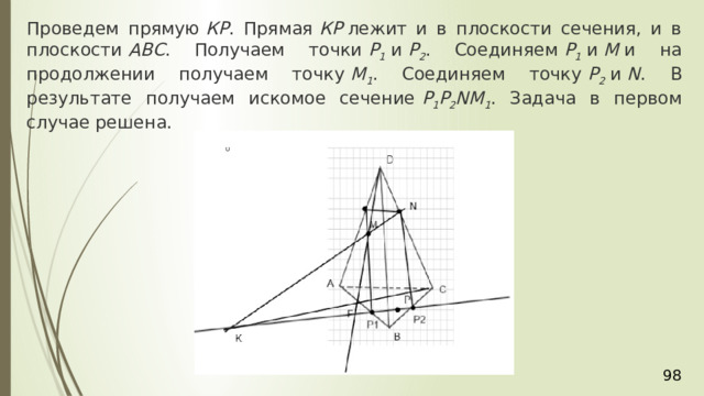 Проведем прямую  КР . Прямая  КР  лежит и в плоскости сечения, и в плоскости  АВС . Получаем точки  Р 1  и  Р 2 . Соединяем  Р 1  и  М  и на продолжении получаем точку  М 1 . Соединяем точку  Р 2  и  N . В результате получаем искомое сечение  Р 1 Р 2 NМ 1 . Задача в первом случае решена. 36 
