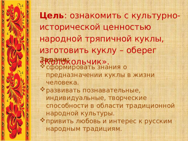 Цель : ознакомить с культурно-исторической ценностью народной тряпичной куклы, изготовить куклу – оберег «Колокольчик».   Задачи: сформировать знания о предназначении куклы в жизни человека. развивать познавательные, индивидуальные, творческие способности в области традиционной народной культуры. привить любовь и интерес к русским народным традициям. 