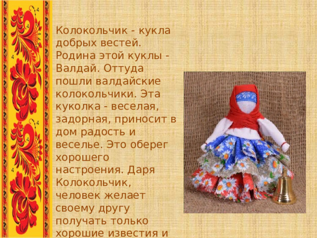 Колокольчик - кукла добрых вестей. Родина этой куклы - Валдай. Оттуда пошли валдайские колокольчики. Эта куколка - веселая, задорная, приносит в дом радость и веселье. Это оберег хорошего настроения. Даря Колокольчик, человек желает своему другу получать только хорошие известия и поддерживает в нем радостное и веселое настроение. .. 