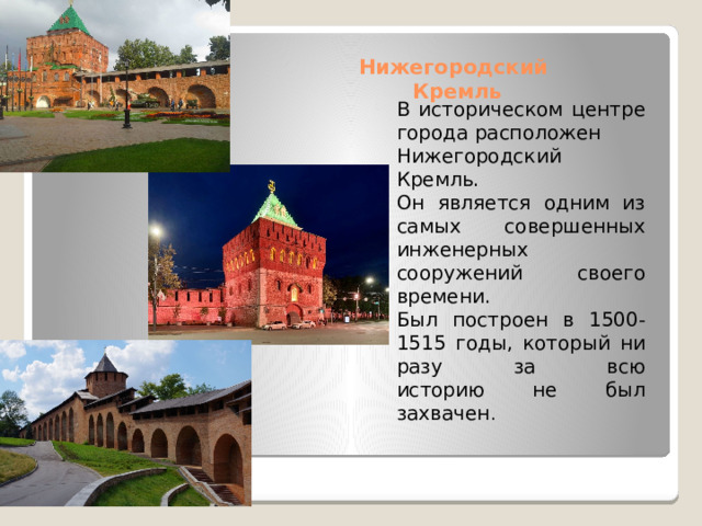 Нижегородский  Кремль   В историческом центре города расположен Нижегородский Кремль. Он является одним из самых совершенных  инженерных сооружений своего времени.  Был построен в 1500-1515 годы, который ни разу за всю  историю не был захвачен . 