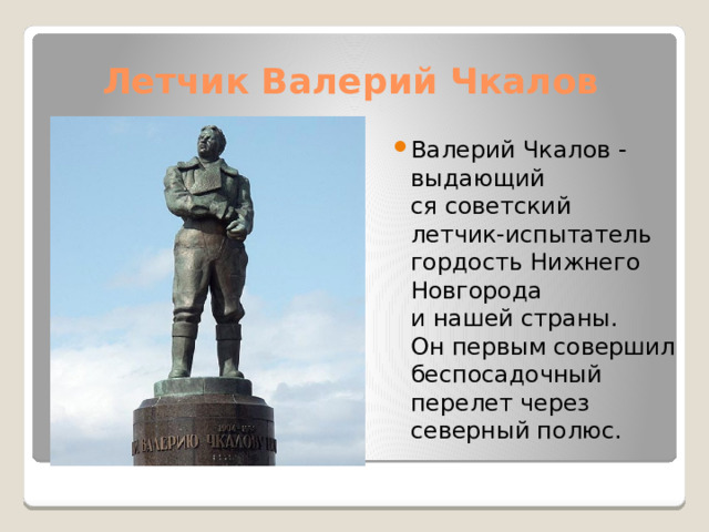 Летчик Валерий Чкалов Валерий Чкалов - выдающий  ся советский  летчик-испытатель  гордость Нижнего Новгорода  и нашей страны.  Он первым совершил  беспосадочный перелет через  северный полюс. 