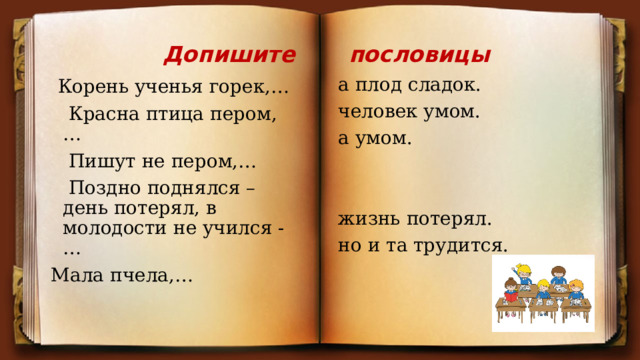 Допишите пословицы  Корень ученья горек,… а плод сладок.  Красна птица пером,… человек умом.  Пишут не пером,… а умом.  Поздно поднялся – день потерял, в молодости не учился -… Мала пчела,… жизнь потерял. но и та трудится. 