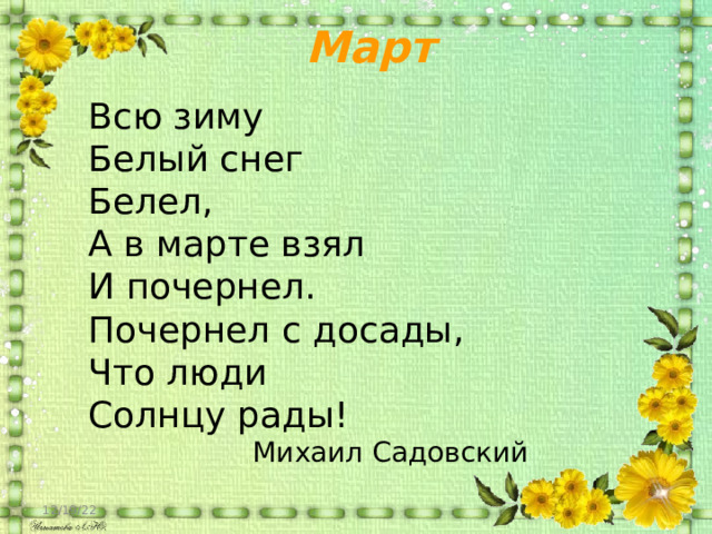 Март Всю зиму Белый снег Белел, А в марте взял И почернел. Почернел с досады, Что люди Солнцу рады! Михаил Садовский 