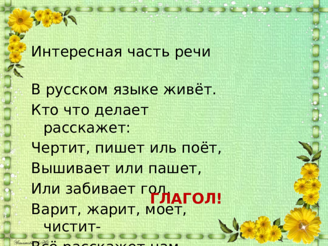 Интересная часть речи В русском языке живёт. Кто что делает расскажет: Чертит, пишет иль поёт, Вышивает или пашет, Или забивает гол, Варит, жарит, моет, чистит- Всё расскажет нам … ГЛАГОЛ! 