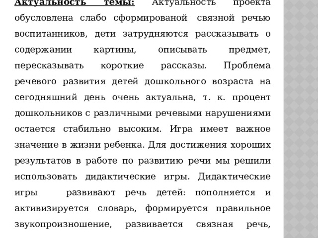 Актуальность темы: Актуальность проекта обусловлена слабо сформированой  связной речью воспитанников, дети затрудняются рассказывать о содержании картины, описывать предмет, пересказывать короткие рассказы. Проблема речевого развития детей дошкольного возраста на сегодняшний день очень актуальна, т. к. процент дошкольников с различными речевыми нарушениями остается стабильно высоким. Игра имеет важное значение в жизни ребенка. Для достижения хороших результатов в работе по развитию речи мы решили использовать дидактические игры. Дидактические игры развивают речь детей: пополняется и активизируется словарь, формируется правильное звукопроизношение, развивается связная речь, умение правильно выражать свои мысли. 