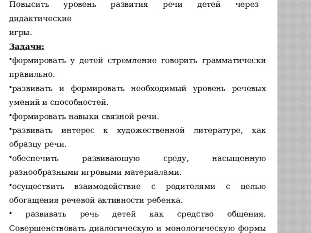 Цель проекта:  Повысить уровень развития речи детей через дидактические игры. Задачи:  формировать у детей стремление говорить грамматически правильно. развивать и формировать необходимый уровень речевых умений и способностей. формировать навыки связной речи. развивать интерес к художественной литературе, как образцу речи. обеспечить развивающую среду, насыщенную разнообразными игровыми материалами. осуществить взаимодействие с родителями с целью обогащения речевой активности ребенка.  развивать речь детей как средство общения. Совершенствовать диалогическую и монологическую формы речи. 