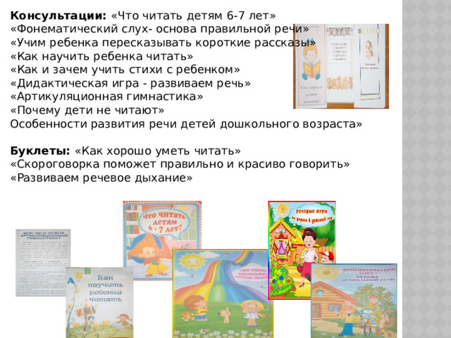 Консультации: «Что читать детям 6-7 лет» «Фонематический слух- основа правильной речи» «Учим ребенка пересказывать короткие рассказы» «Как научить ребенка читать» «Как и зачем учить стихи с ребенком» «Дидактическая игра - развиваем речь» «Артикуляционная гимнастика» «Почему дети не читают» Особенности развития речи детей дошкольного возраста» Буклеты: «Как хорошо уметь читать» «Скороговорка поможет правильно и красиво говорить» «Развиваем речевое дыхание» 