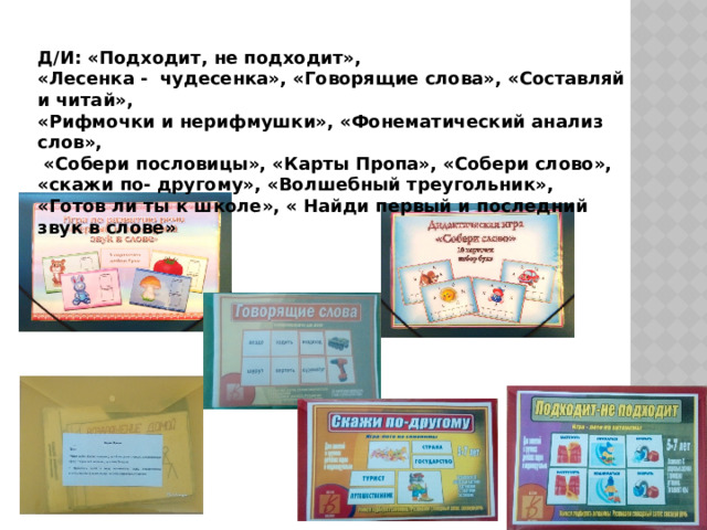 Д/И: «Подходит, не подходит», «Лесенка - чудесенка», «Говорящие слова», «Составляй и читай», «Рифмочки и нерифмушки», «Фонематический анализ слов»,  «Собери пословицы», «Карты Пропа», «Собери слово», «скажи по- другому», «Волшебный треугольник», «Готов ли ты к школе», « Найди первый и последний звук в слове» 