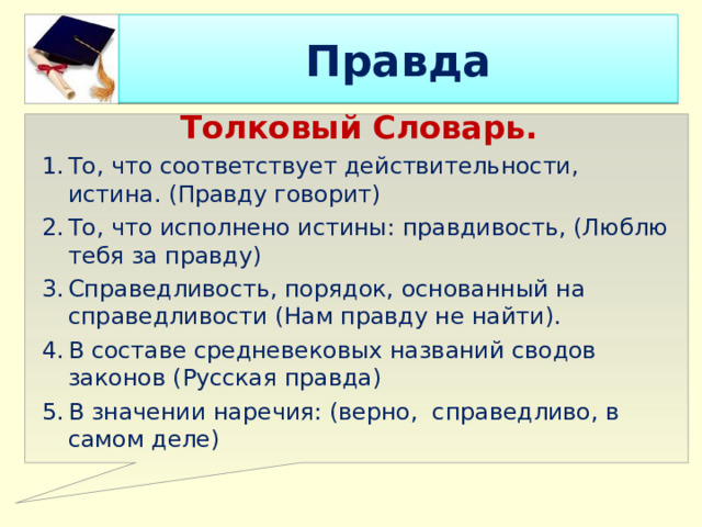 Правда Толковый Словарь. То, что соответствует действительности, истина. (Правду говорит) То, что исполнено истины: правдивость, (Люблю тебя за правду) Справедливость, порядок, основанный на справедливости (Нам правду не найти). В составе средневековых названий сводов законов (Русская правда) В значении наречия: (верно, справедливо, в самом деле) 