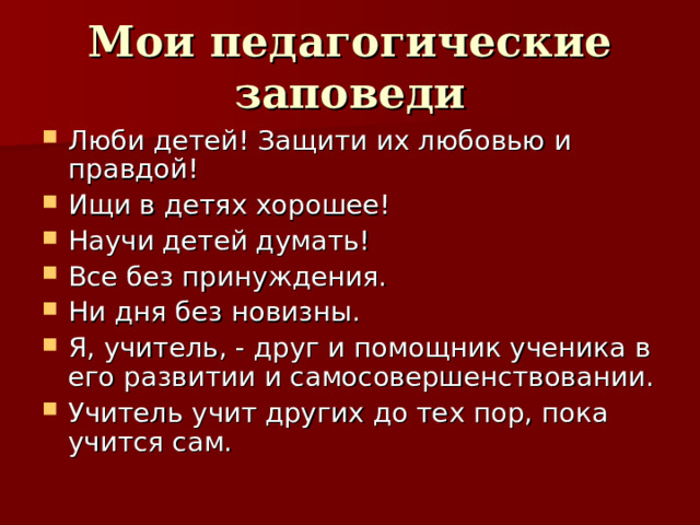 Мои педагогические заповеди Люби детей! Защити их любовью и правдой! Ищи в детях хорошее! Научи детей думать! Все без принуждения. Ни дня без новизны. Я, учитель, - друг и помощник ученика в его развитии и самосовершенствовании. Учитель учит других до тех пор, пока учится сам.    