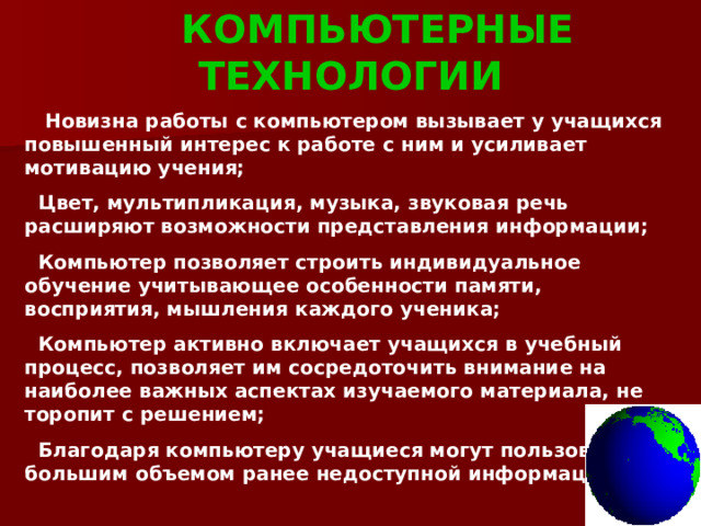  КОМПЬЮТЕРНЫЕ ТЕХНОЛОГИИ  Новизна работы с компьютером вызывает у учащихся повышенный интерес к работе с ним и усиливает мотивацию учения;  Цвет, мультипликация, музыка, звуковая речь расширяют возможности представления информации;  Компьютер позволяет строить индивидуальное обучение учитывающее особенности памяти, восприятия, мышления каждого ученика;  Компьютер активно включает учащихся в учебный процесс, позволяет им сосредоточить внимание на наиболее важных аспектах изучаемого материала, не торопит с решением;  Благодаря компьютеру учащиеся могут пользоваться большим объемом ранее недоступной информации. 