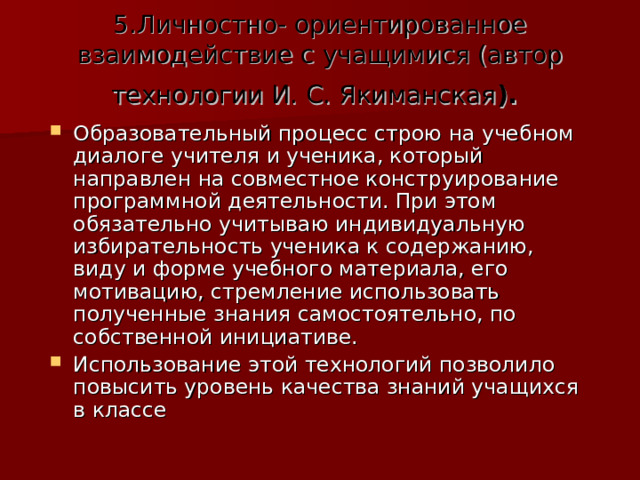 5.Личностно- ориентированное взаимодействие с учащимися (автор технологии И. С. Якиманская ).  Образовательный процесс строю на учебном диалоге учителя и ученика, который направлен на совместное конструирование программной деятельности. При этом обязательно учитываю индивидуальную избирательность ученика к содержанию, виду и форме учебного материала, его мотивацию, стремление использовать полученные знания самостоятельно, по собственной инициативе. Использование этой технологий позволило повысить уровень качества знаний учащихся в классе 