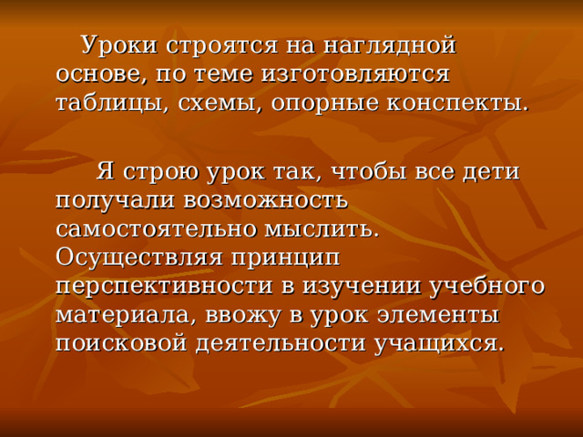  Уроки строятся на наглядной основе, по теме изготовляются таблицы, схемы, опорные конспекты.  Я строю урок так, чтобы все дети получали возможность самостоятельно мыслить. Осуществляя принцип перспективности в изучении учебного материала, ввожу в урок элементы поисковой деятельности учащихся.  
