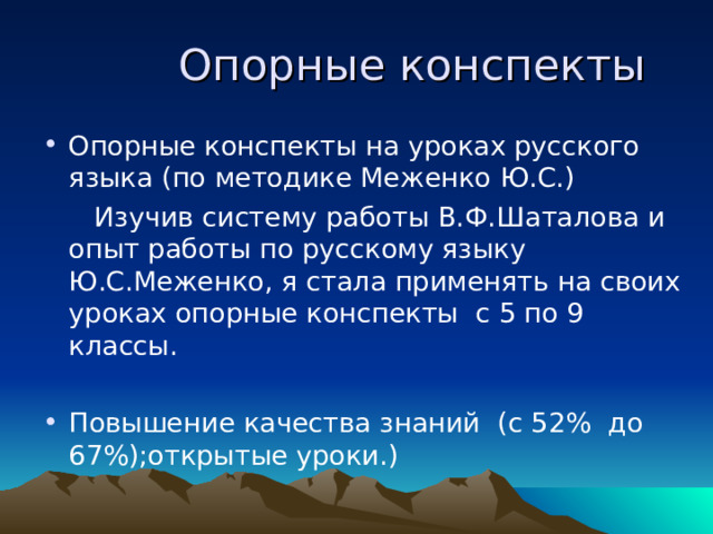  Опорные конспекты Опорные конспекты на уроках русского языка (по методике Меженко Ю.С.)  Изучив систему работы В.Ф.Шаталова и опыт работы по русскому языку Ю.С.Меженко, я стала применять на своих уроках опорные конспекты с 5 по 9 классы. Повышение качества знаний (с 52% до 67%);открытые уроки.) 