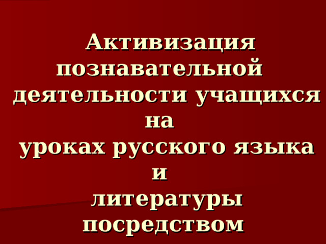   Активизация познавательной  деятельности учащихся на  уроках русского языка и  литературы посредством  реализации современных образовательных технологий.   