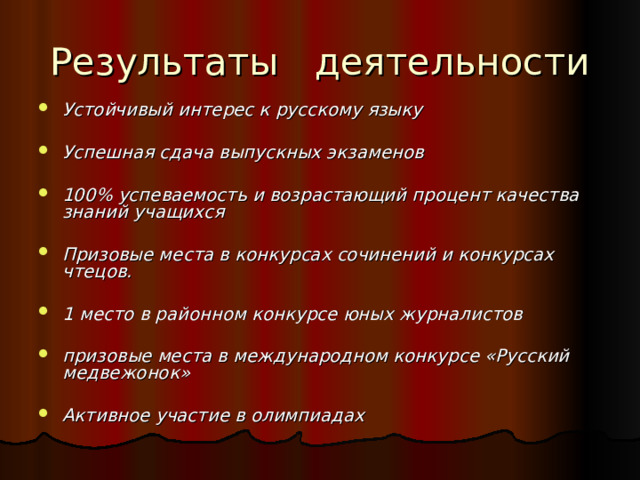 Результаты деятельности Устойчивый интерес к русскому языку  Успешная сдача выпускных экзаменов  100% успеваемость и возрастающий процент качества знаний учащихся  Призовые места в конкурсах сочинений и конкурсах чтецов.  1 место в районном конкурсе юных журналистов  призовые места в международном конкурсе «Русский медвежонок»  Активное участие в олимпиадах  