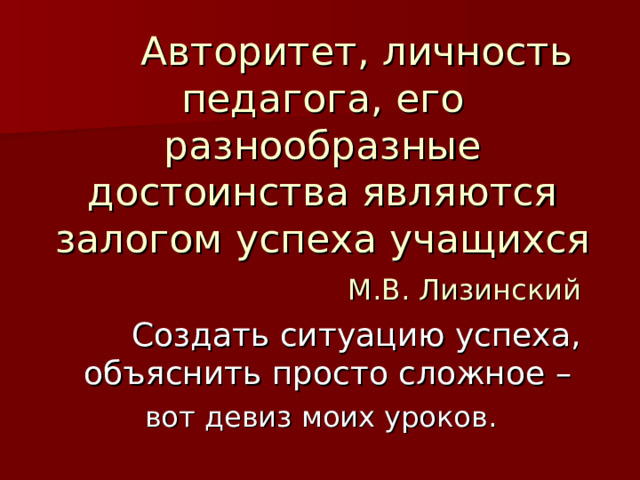           Авторитет, личность педагога, его разнообразные достоинства являются залогом успеха учащихся   М.В. Лизинский  Создать ситуацию успеха, объяснить просто сложное – вот девиз моих уроков.  