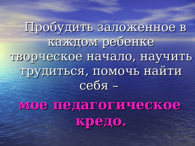  Пробудить заложенное в каждом ребенке творческое начало, научить трудиться, помочь найти себя –  мое педагогическое кредо.  