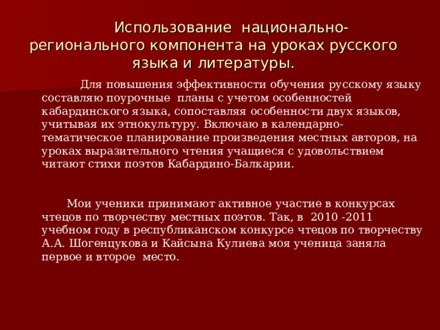  Использование национально-регионального компонента на уроках русского языка и литературы.  Для повышения эффективности обучения русскому языку составляю поурочные планы с учетом особенностей кабардинского языка, сопоставляя особенности двух языков, учитывая их этнокультуру. Включаю в календарно- тематическое планирование произведения местных авторов, на уроках выразительного чтения учащиеся с удовольствием читают стихи поэтов Кабардино-Балкарии.   Мои ученики принимают активное участие в конкурсах чтецов по творчеству местных поэтов. Так, в 2010 -2011 учебном году в республиканском конкурсе чтецов по творчеству А.А. Шогенцукова и Кайсына Кулиева моя ученица заняла первое и второе место.  