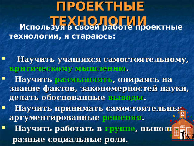 ПРОЕКТНЫЕ ТЕХНОЛОГИИ   Используя в своей работе проектные технологии, я стараюсь:    Научить учащихся самостоятельному, критическому мышлению .  Научить размышлять , опираясь на знание фактов, закономерностей науки, делать обоснованные выводы .  Научить принимать самостоятельные аргументированные решения .  Научить работать в группе , выполняя  разные социальные роли. 