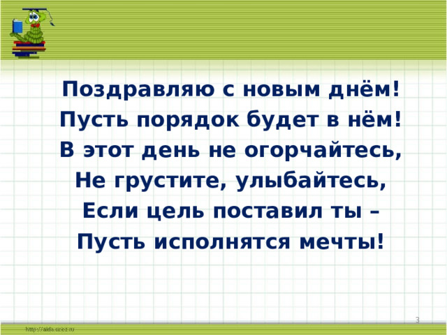 Поздравляю с новым днём! Пусть порядок будет в нём! В этот день не огорчайтесь, Не грустите, улыбайтесь, Если цель поставил ты – Пусть исполнятся мечты!  2 