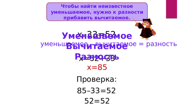 Чтобы найти неизвестное уменьшаемое, нужно к разности прибавить вычитаемое. х–33=52 Уменьшаемое Вычитаемое Разность уменьшаемое – вычитаемое = разность х=52+33 х=85 Проверка: 85–33=52 52=52 